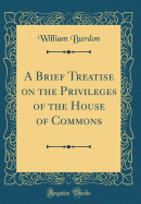 A Brief Treatise on the Privileges of the House of Commons (Classic Reprint)