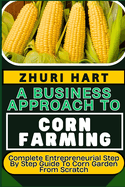 A Business Approach to Corn Farming: Complete Entrepreneurial Step By Step Guide To Corn Garden From Scratch