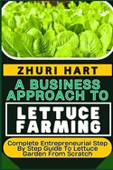 A Business Approach to Lettuce Farming: Complete Entrepreneurial Step By Step Guide To Lettuce Garden From Scratch