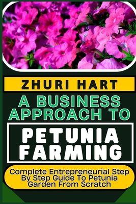 A Business Approach to Petunia Farming: Complete Entrepreneurial Step By Step Guide To Petunia Garden From Scratch - Hart, Zhuri