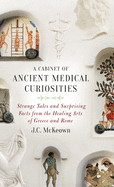 A Cabinet of Ancient Medical Curiosities: Strange Tales and Surprising Facts from the Healing Arts of Greece and Rome