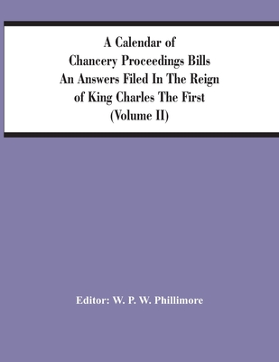 A Calendar Of Chancery Proceedings Bills An Answers Filed In The Reign Of King Charles The First (Volume Ii) - P W Phillimore, W (Editor)