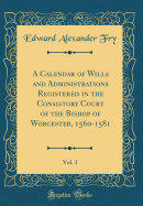 A Calendar of Wills and Administrations Registered in the Consistory Court of the Bishop of Worcester, 1560-1581, Vol. 3 (Classic Reprint)