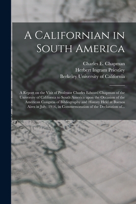 A Californian in South America; a Report on the Visit of Professor Charles Edward Chapman of the University of California to South America Upon the Occasion of the American Congress of Bibliography and History Held at Buenos Aires in July, 1916, In... - Chapman, Charles E (Charles Edward) (Creator), and Priestley, Herbert Ingram 1875-1944, and University Of California...