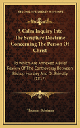 A Calm Inquiry Into the Scripture Doctrine Concerning the Person of Christ: To Which Are Annexed a Brief Review of the Controversy Between Bishop Horsley and Dr. Priestley and a Summary of the Various Opinions Entertained by Christians Upon This Subject