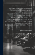 A Canadian Manual on the Procedure at Meetings of Municipal Councils, Shareholders and Directors of Companies, Synods, Conventions, Societies and Public Bodies Generally, With an Introductory Review of the Rules and Usages of Parliament That Govern Public