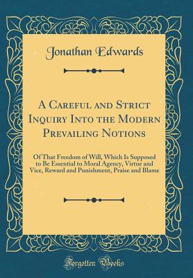 A Careful and Strict Inquiry Into the Modern Prevailing Notions: Of That Freedom of Will, Which Is Supposed to Be Essential to Moral Agency, Virtue and Vice, Reward and Punishment, Praise and Blame (Classic Reprint) - Edwards, Jonathan