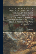 A Catalogue of a Truly Valuable Collection of Pictures, by the Most Esteemed Masters of the Italian, French, Flemish, and Dutch Schools, the Genuine Property of Wm. Champion, ..