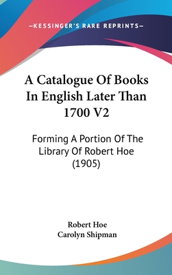 A Catalogue of Books in English Later Than 1700 V2: Forming a Portion of the Library of Robert Hoe (1905) - Hoe, Robert, and Shipman, Carolyn (Editor)