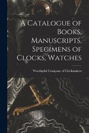 A Catalogue of Books, Manuscripts, Specimens of Clocks, Watches