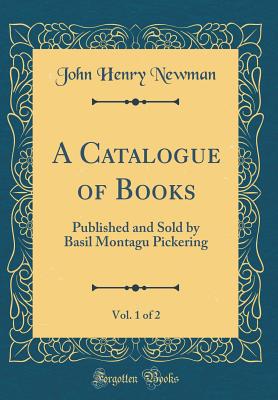 A Catalogue of Books, Vol. 1 of 2: Published and Sold by Basil Montagu Pickering (Classic Reprint) - Newman, John Henry, Cardinal