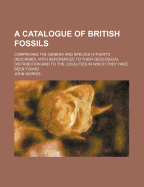 A Catalogue of British Fossils; Comprising the Genera and Species Hitherto Described with References to Their Geological Distribution and to the Localities in Which They Have Been Found