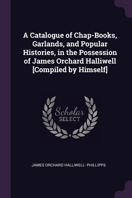 A Catalogue of Chap-Books, Garlands, and Popular Histories, in the Possession of James Orchard Halliwell [Compiled by Himself] - Phillipps, James Orchard Halliwell-