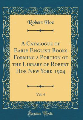 A Catalogue of Early English Books Forming a Portion of the Library of Robert Hoe New York 1904, Vol. 4 (Classic Reprint) - Hoe, Robert