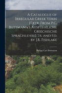 A Catalogue of Irregular Greek Verbs [Extr. From P.C. Buttmann's Ausfhrliche Griechische Sprachlehre] Tr. and Ed. by J.R. Fishlake