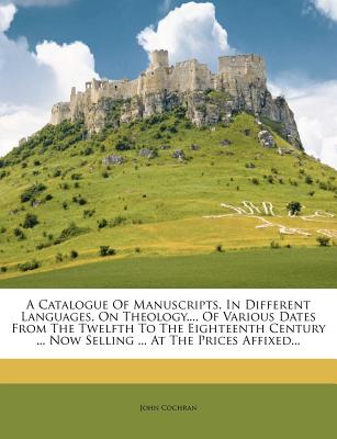 A Catalogue of Manuscripts, in Different Languages, on Theology..., of Various Dates from the Twelfth to the Eighteenth Century ... Now Selling ... at the Prices Affixed... - Cochran, John