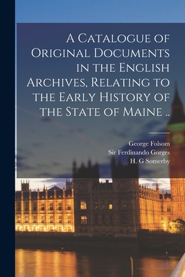 A Catalogue of Original Documents in the English Archives, Relating to the Early History of the State of Maine .. - Folsom, George 1802-1869, and Gorges, Ferdinando, Sir (Creator), and Somerby, H G (Creator)