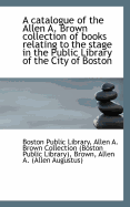 A Catalogue of the Allen A. Brown Collection of Books Relating to the Stage in the Public Library of the City of Boston (Classic Reprint)