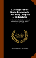 A Catalogue of the Books, Belonging to the Library Company of Philadelphia: To Which Is Prefixed, a Short Account of the Institution, With the Charter, Laws, and Regulations