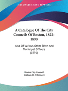 A Catalogue Of The City Councils Of Boston, 1822-1890: Also Of Various Other Town And Municipal Officers (1891)