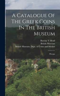 A Catalogue Of The Greek Coins In The British Museum: Phrygia - Head, Barclay V, and British Museum Dept of Coins and Me (Creator), and Museum, British
