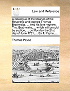 A Catalogue of the Libraries of the Reverend and Learned Thomas Brathwaite, ... and His Late Nephew, Tho. Brathwaite, ... Which Will Be Sold by Auction, ... on Monday the 21st Day of June 1731, ... by T. Payne, ...