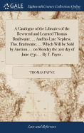 A Catalogue of the Libraries of the Reverend and Learned Thomas Brathwaite, ... and His Late Nephew, Tho. Brathwaite, ... Which Will Be Sold by Auction, ... on Monday the 21st Day of June 1731, ... by T. Payne,