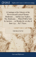 A Catalogue of the Libraries of the Reverend and Learned Thomas Brathwaite, ... And his Late Nephew, Tho. Brathwaite, ... Which Will be Sold by Auction, ... on Monday the 21st day of June 1731, ... By T. Payne,