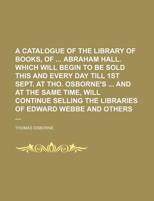 A Catalogue of the Library of Books, of Abraham Hall. Which Will Begin to Be Sold This and Every Day Till 1st Sept. at Tho. Osborne's and at the Same Time, Will Continue Selling the Libraries of Edward Webbe and Others - Osborne, Thomas