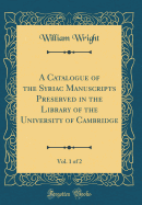 A Catalogue of the Syriac Manuscripts Preserved in the Library of the University of Cambridge, Vol. 1 of 2 (Classic Reprint)