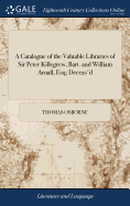 A Catalogue of the Valuable Libraries of Sir Peter Killegrew, Bart. and William Arnall, Esq; Deceas'd: ... Which Will Begin to be Sold Very Cheap, ... on Monday the 22d day of November, at T. Osborne's Shop in Gray's-Inn.