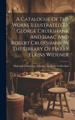 A Catalogue Of The Works Illustrated By George Cruikshank And Isaac And Robert Cruikshank In The Library Of Harry Elkins Widener - Harvard University Library Widener (Creator)