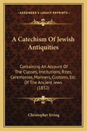 A Catechism Of Jewish Antiquities: Containing An Account Of The Classes, Institutions, Rites, Ceremonies, Manners, Customs, Etc. Of The Ancient Jews (1832)