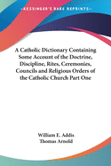 A Catholic Dictionary Containing Some Account of the Doctrine, Discipline, Rites, Ceremonies, Councils and Religious Orders of the Catholic Church Part One