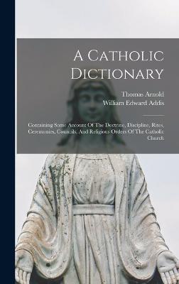 A Catholic Dictionary: Containing Some Account Of The Doctrine, Discipline, Rites, Ceremonies, Councils, And Religious Orders Of The Catholic Church - Addis, William Edward, and Arnold, Thomas