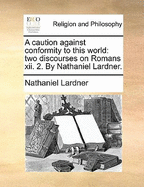 A Caution Against Conformity to This World: Two Discourses on Romans xii. 2. By Nathaniel Lardner