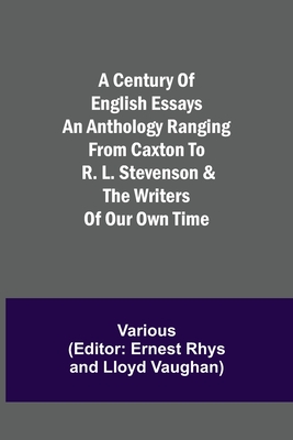 A Century of English Essays An Anthology Ranging from Caxton to R. L. Stevenson & the Writers of Our Own Time - Various, and Rhys (Editor)