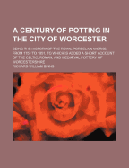 A Century Of Potting In The City Of Worcester: Being The History Of The Royal Porcelain Works, From 1751 To 1851, To Which Is Added A Short Account Of The Celtic, Roman, And Medival Pottery Of Worcestershire