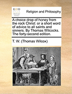 A Choice Drop of Honey from the Rock Christ: Or a Short Word of Advice to All Saints and Sinners. by Thomas Wilcocks. the Forty-Second Edition.