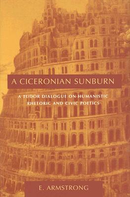 A Ciceronian Sunburn: A Tudor Dialogue on Humanistic Rhetoric and Civic Poetics - Armstrong, E