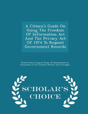 A Citizen's Guide on Using the Freedom of Information ACT and the Privacy Act of 1974 to Request Government Records - Scholar's Choice Edition - United States Congress House of Represen (Creator)