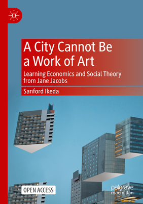 A City Cannot Be a Work of Art: Learning Economics and Social Theory From Jane Jacobs - Ikeda, Sanford