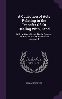 A Collection of Acts Relating to the Transfer Of, Or Dealing With, Land: With the Cases Decided in the Supreme Court Noted, and a Copious Index Appended - Wales, New South