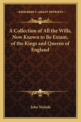 A Collection of All the Wills, Now Known to Be Extant, of the Kings and Queens of England - Nichols, John