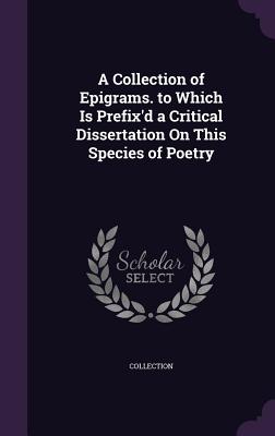 A Collection of Epigrams. to Which Is Prefix'd a Critical Dissertation On This Species of Poetry - Collection