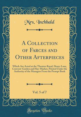 A Collection of Farces and Other Afterpieces, Vol. 5 of 7: Which Are Acted at the Theatres Royal, Drury-Lane, Convent-Garden and Hay-Market, Printed Under the Authority of the Managers from the Prompt Book (Classic Reprint) - Inchbald, Mrs