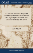 A Collection of Masonic Songs, and Entertaining Anecdotes, for the use of all the Lodges. By Gavin Wilson, Poet Laureat to the Lodge of St. David