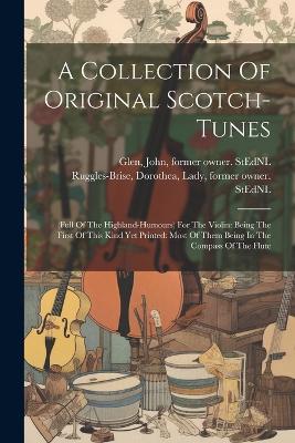 A Collection Of Original Scotch-tunes: (full Of The Highland-humours) For The Violin: Being The First Of This Kind Yet Printed: Most Of Them Being In The Compass Of The Flute - Ruggles-Brise, Dorothea Lady (Creator), and Glen, John 1833-1904 Former Owner S (Creator)