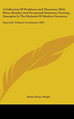 A Collection Of Problems And Theorems, With Hints, Results, And Occasional Solutions, Forming Examples In The Methods Of Modern Geometry: Especially Trilinear Coordinates (1865) - Wright, Robert Henry