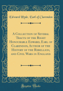 A Collection of Several Tracts of the Right Honourable Edward, Earl of Clarendon, Author of the History of the Rebellion, and Civil Wars in England (Classic Reprint)